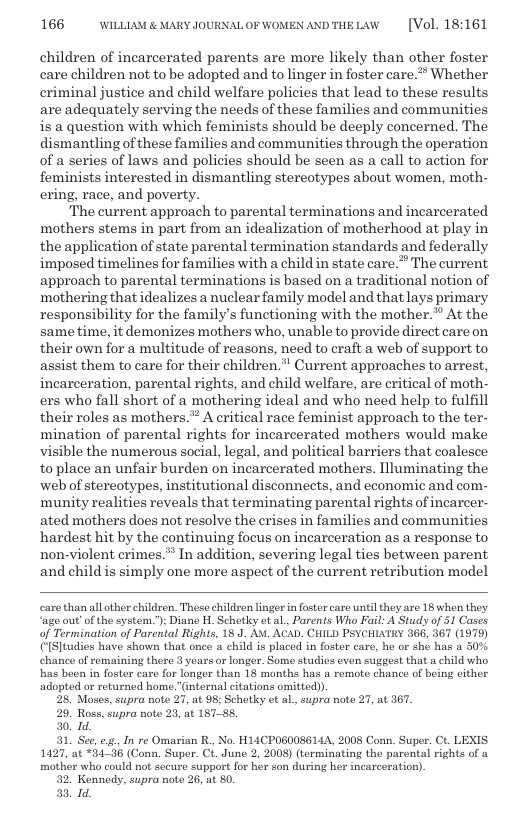 166 WILLLAM & MARY JOURNALOF WOMEN ANDTHELAW  [Vol. 18:161  children of incarcerated parents are more likely than other foster care children not to be adopted and to linger in foster care.” Whether criminal justice and child welfare policies that lead to these results are adequately serving the needs of these families and communities is & question with which feminists should be deeply concerned. The dismantling of these families and communities through the operation of a series of laws and policies should be seen as a call to action for feminists interested in dismantling stereotypes about women, moth- ering, race, and poverty.  The current approach to parental terminations and incarcerated mothers stems in part from an idealization of motherhood at play in the application of state parental termination standards and federally imposed timelines for families with a child in state care.” The current approach to parental terminations is based on a traditional notion of mothering that idealizes a nuclear family model and that lays primary responsibility for the family’s functioning with the mother.”” At the same time, it demonizes mothers who, unable to provide direct care on their own for a multitude of reasons, need to craft a web of support to assist them to care for their children.” Current approaches to arrest, incarceration, parental rights, and child welfare, are critical of moth- ers who fall short of a mothering ideal and who need help to fulfill their roles as mothers.™ A critical race feminist approach to the ter- mination of parental rights for incarcerated mothers would make visible the numerous social, legal, and political barriers that coalesce to place an unfair burden on incarcerated mothers. Illuminating the web of stereotypes, institutional disconnects, and economic and com- munity realities reveals that terminating parental rights of incarcer- ated mothers does not resolve the crises in families and communities hardest hit by the continuing focus on incarceration as a response to non-violent erimes.* In addition, severing legal ties between parent and child is simply one more aspect of the current retribution model  caro than all ather children. Those children lingorin foster care untilthoy are 18 when they ‘age out of the system”); Diano H. Schotky et al, Parents Who Fail: A Study of 51 Cases of Termination of Parental Rights, 18 J. Av. ACAD. CHILD PSYCHLXTRY 366, 367 (1979) ([S]tudios have shown that once a child is placed in foster care, he or she has a 50% chance of semaining thero 3 years or longer. Some studies even suggest that a child who has beon in foster care for longer than 18 months has a remote chance of being either adopted or returned home”(internal citations omitted).  28. Moscs, supra note 27, at 95; Schotky ot al., supra note 27, at 367.  29. Ross, supra note 23, at 18788  30. 1d.  31, Sec, 8. In re Omarian R, No. H14CPOS00S614A, 2008 Conn. Super. Ct. LEXIS 1427, at *34-38 (Conn. Super. CL June 2, 2008) (torminating the parental rights of a mother who could not socure support for her son during her incarceration).  32. Kennedy, supra note 26, at 80.  331,  